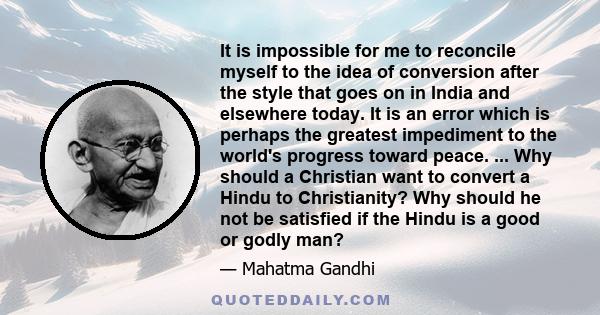 It is impossible for me to reconcile myself to the idea of conversion after the style that goes on in India and elsewhere today. It is an error which is perhaps the greatest impediment to the world's progress toward