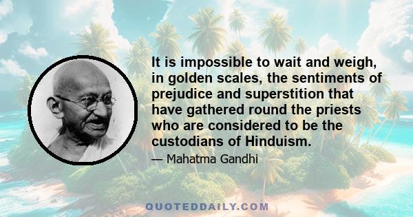 It is impossible to wait and weigh, in golden scales, the sentiments of prejudice and superstition that have gathered round the priests who are considered to be the custodians of Hinduism.