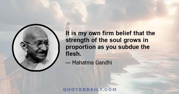 It is my own firm belief that the strength of the soul grows in proportion as you subdue the flesh.