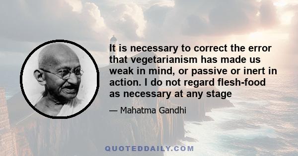 It is necessary to correct the error that vegetarianism has made us weak in mind, or passive or inert in action. I do not regard flesh-food as necessary at any stage