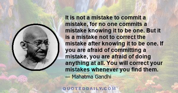 It is not a mistake to commit a mistake, for no one commits a mistake knowing it to be one. But it is a mistake not to correct the mistake after knowing it to be one. If you are afraid of committing a mistake, you are