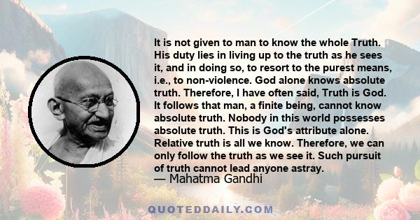 It is not given to man to know the whole Truth. His duty lies in living up to the truth as he sees it, and in doing so, to resort to the purest means, i.e., to non-violence. God alone knows absolute truth. Therefore, I