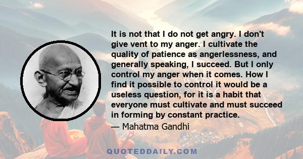 It is not that I do not get angry. I don't give vent to my anger. I cultivate the quality of patience as angerlessness, and generally speaking, I succeed. But I only control my anger when it comes. How I find it