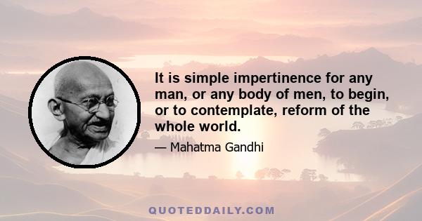 It is simple impertinence for any man, or any body of men, to begin, or to contemplate, reform of the whole world.