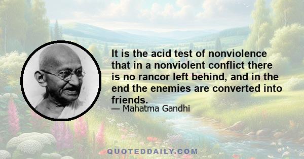 It is the acid test of nonviolence that in a nonviolent conflict there is no rancor left behind, and in the end the enemies are converted into friends.