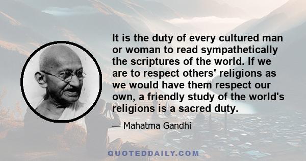 It is the duty of every cultured man or woman to read sympathetically the scriptures of the world. If we are to respect others' religions as we would have them respect our own, a friendly study of the world's religions