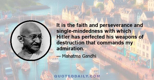 It is the faith and perseverance and single-mindedness with which Hitler has perfected his weapons of destruction that commands my admiration.