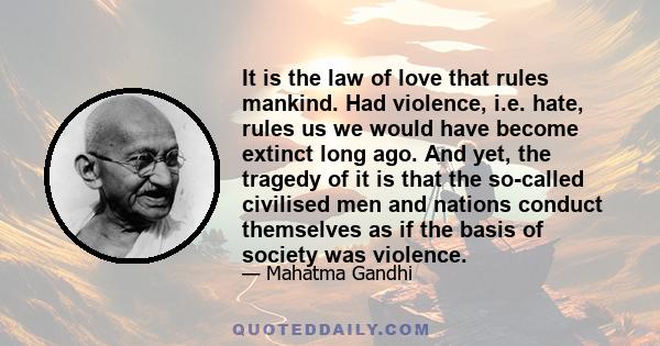 It is the law of love that rules mankind. Had violence, i.e. hate, rules us we would have become extinct long ago. And yet, the tragedy of it is that the so-called civilised men and nations conduct themselves as if the