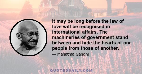 It may be long before the law of love will be recognised in international affairs. The machineries of government stand between and hide the hearts of one people from those of another.