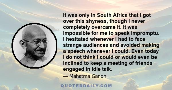 It was only in South Africa that I got over this shyness, though I never completely overcame it. It was impossible for me to speak impromptu. I hesitated whenever I had to face strange audiences and avoided making a