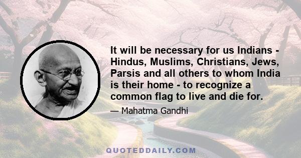 It will be necessary for us Indians - Hindus, Muslims, Christians, Jews, Parsis and all others to whom India is their home - to recognize a common flag to live and die for.