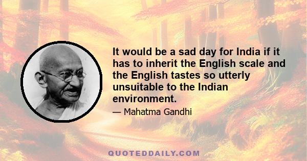 It would be a sad day for India if it has to inherit the English scale and the English tastes so utterly unsuitable to the Indian environment.