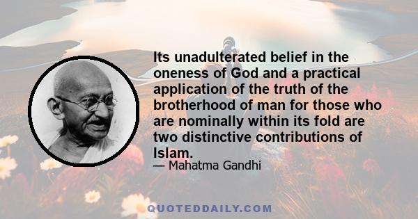 Its unadulterated belief in the oneness of God and a practical application of the truth of the brotherhood of man for those who are nominally within its fold are two distinctive contributions of Islam.