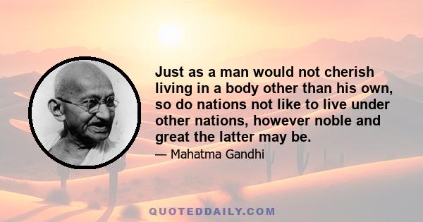 Just as a man would not cherish living in a body other than his own, so do nations not like to live under other nations, however noble and great the latter may be.