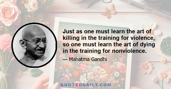 Just as one must learn the art of killing in the training for violence, so one must learn the art of dying in the training for non-violence. Violence does not mean the emancipation from fear, but discovering the means