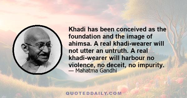 Khadi has been conceived as the foundation and the image of ahimsa. A real khadi-wearer will not utter an untruth. A real khadi-wearer will harbour no violence, no deceit, no impurity.