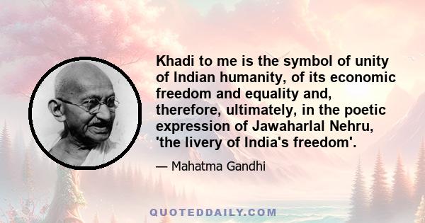 Khadi to me is the symbol of unity of Indian humanity, of its economic freedom and equality and, therefore, ultimately, in the poetic expression of Jawaharlal Nehru, 'the livery of India's freedom'.