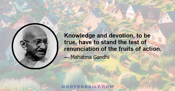 Knowledge and devotion, to be true, have to stand the test of renunciation of the fruits of action.