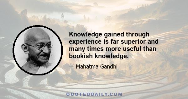 Knowledge gained through experience is far superior and many times more useful than bookish knowledge.