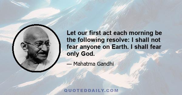 Let our first act each morning be the following resolve: I shall not fear anyone on Earth. I shall fear only God.