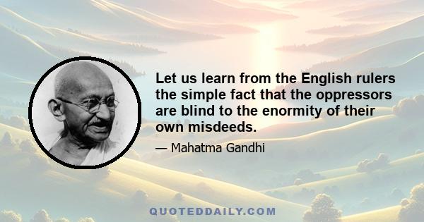 Let us learn from the English rulers the simple fact that the oppressors are blind to the enormity of their own misdeeds.