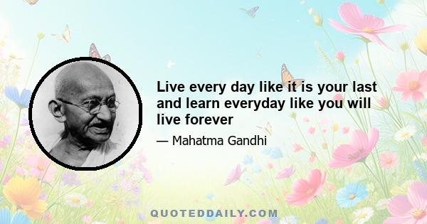 Live every day like it is your last and learn everyday like you will live forever