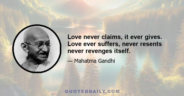 Love never claims, it ever gives. Love ever suffers, never resents never revenges itself.