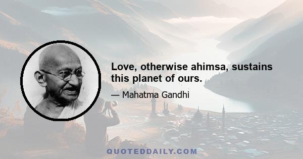 Love, otherwise ahimsa, sustains this planet of ours.