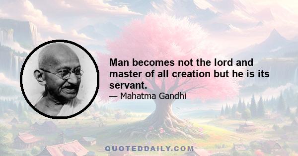 Man becomes not the lord and master of all creation but he is its servant.