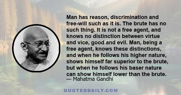 Man has reason, discrimination and free-will such as it is. The brute has no such thing. It is not a free agent, and knows no distinction between virtue and vice, good and evil. Man, being a free agent, knows these