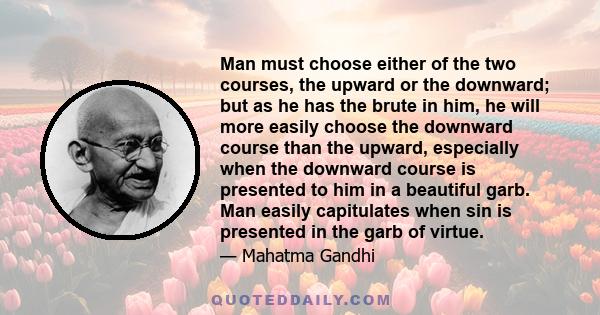 Man must choose either of the two courses, the upward or the downward; but as he has the brute in him, he will more easily choose the downward course than the upward, especially when the downward course is presented to