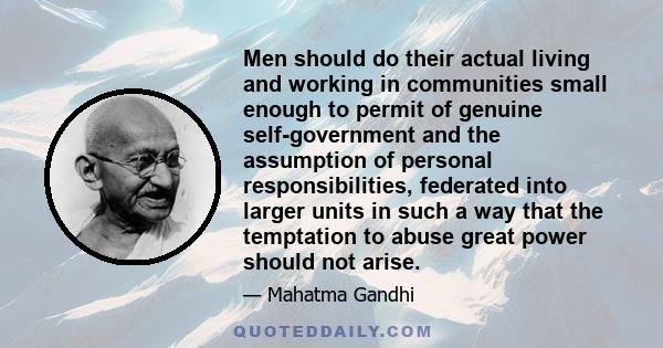 Men should do their actual living and working in communities small enough to permit of genuine self-government and the assumption of personal responsibilities, federated into larger units in such a way that the