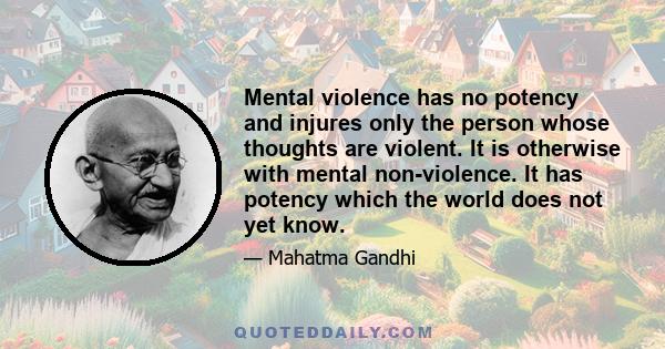 Mental violence has no potency and injures only the person whose thoughts are violent. It is otherwise with mental non-violence. It has potency which the world does not yet know.