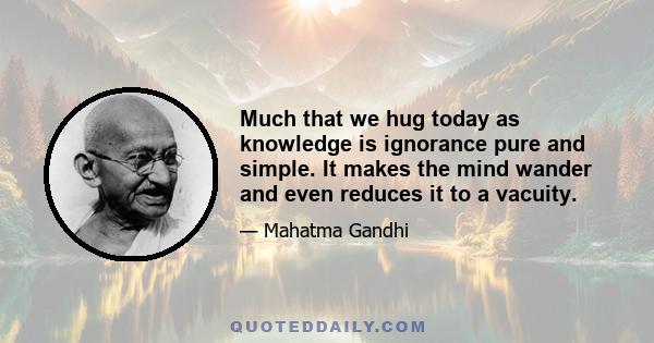 Much that we hug today as knowledge is ignorance pure and simple. It makes the mind wander and even reduces it to a vacuity.