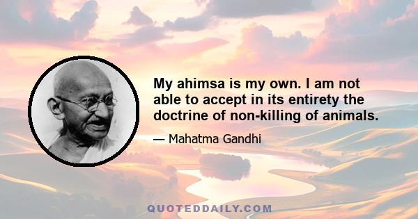 My ahimsa is my own. I am not able to accept in its entirety the doctrine of non-killing of animals.