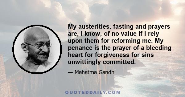 My austerities, fasting and prayers are, I know, of no value if I rely upon them for reforming me. My penance is the prayer of a bleeding heart for forgiveness for sins unwittingly committed.