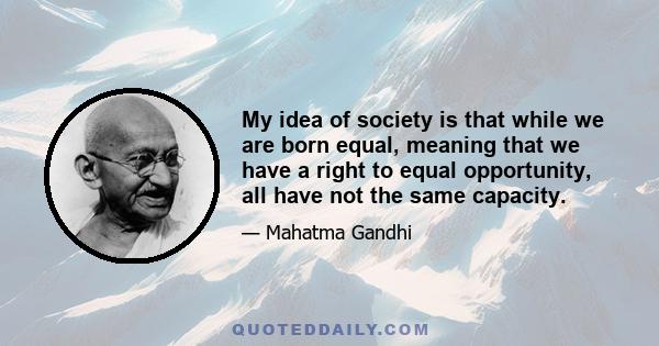 My idea of society is that while we are born equal, meaning that we have a right to equal opportunity, all have not the same capacity.