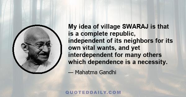 My idea of village SWARAJ is that is a complete republic, independent of its neighbors for its own vital wants, and yet interdependent for many others which dependence is a necessity.