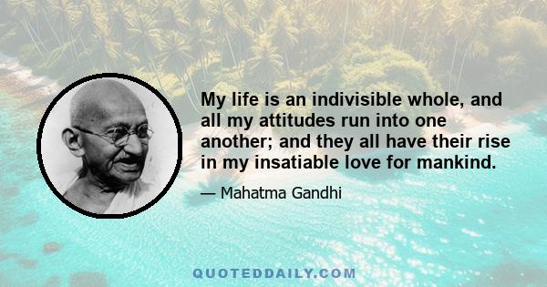 My life is an indivisible whole, and all my attitudes run into one another; and they all have their rise in my insatiable love for mankind.