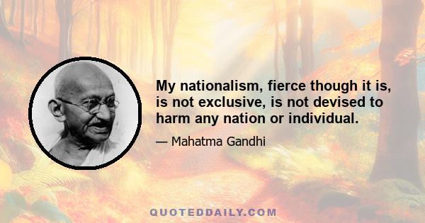 My nationalism, fierce though it is, is not exclusive, is not devised to harm any nation or individual.