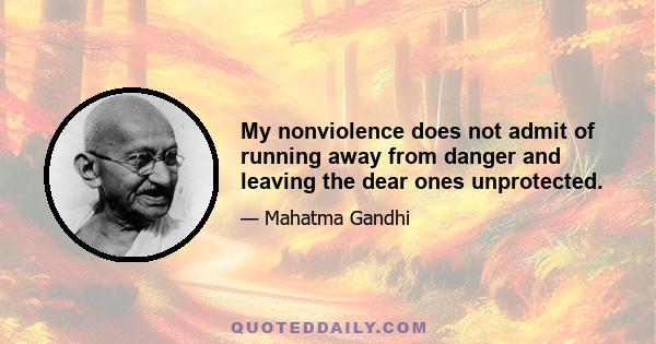 My nonviolence does not admit of running away from danger and leaving the dear ones unprotected.