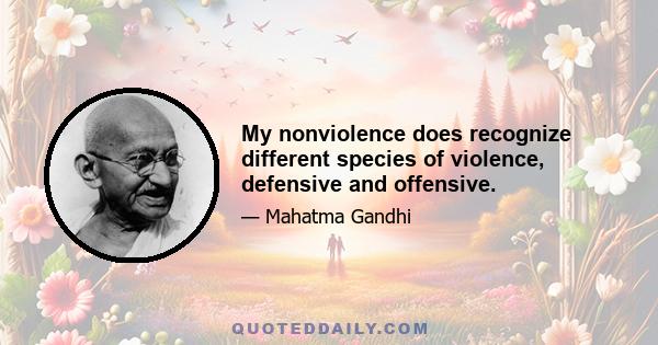 My nonviolence does recognize different species of violence, defensive and offensive.