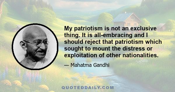 My patriotism is not an exclusive thing. It is all-embracing and I should reject that patriotism which sought to mount the distress or exploitation of other nationalities.