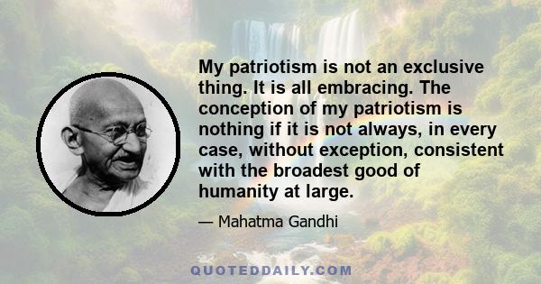 My patriotism is not an exclusive thing. It is all embracing. The conception of my patriotism is nothing if it is not always, in every case, without exception, consistent with the broadest good of humanity at large.