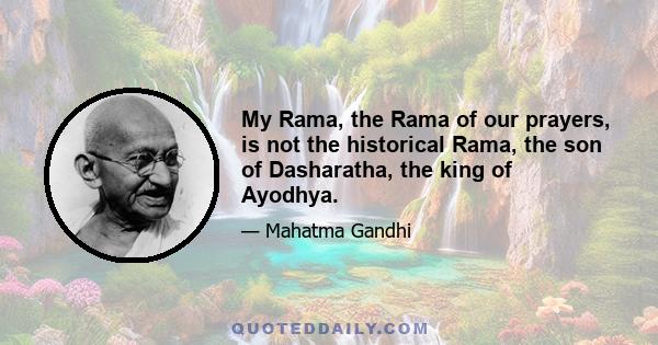 My Rama, the Rama of our prayers, is not the historical Rama, the son of Dasharatha, the king of Ayodhya.