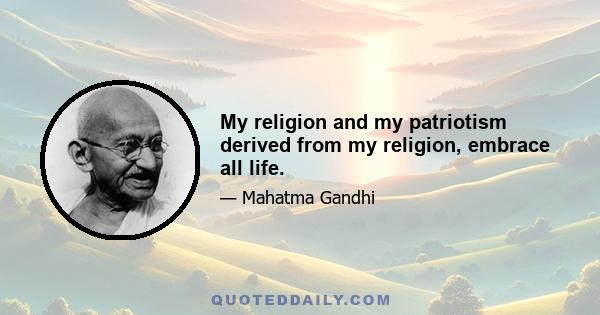 My religion and my patriotism derived from my religion, embrace all life.