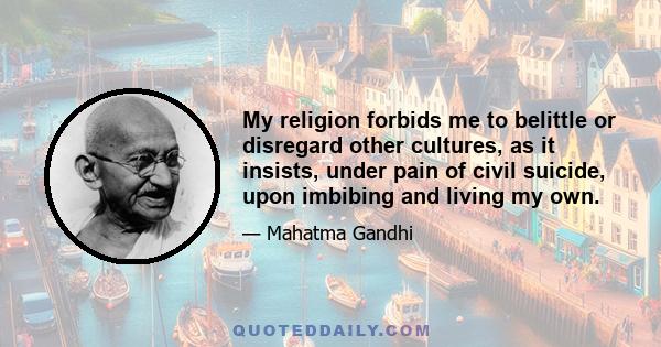 My religion forbids me to belittle or disregard other cultures, as it insists, under pain of civil suicide, upon imbibing and living my own.