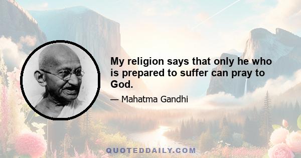 My religion says that only he who is prepared to suffer can pray to God.