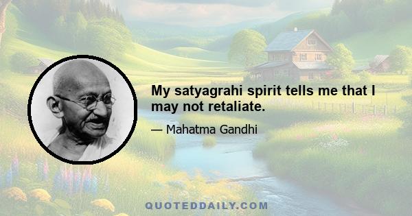 My satyagrahi spirit tells me that I may not retaliate.