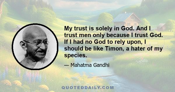 My trust is solely in God. And I trust men only because I trust God. If I had no God to rely upon, I should be like Timon, a hater of my species.